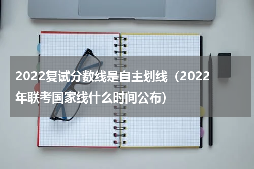 2022复试分数线是自主划线（2022年联考国家线什么时间公布）