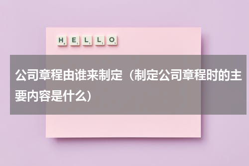 公司章程由谁来制定（制定公司章程时的主要内容是什么）