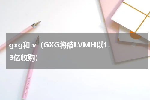 gxg和lv（GXG将被LVMH以1.3亿收购）
