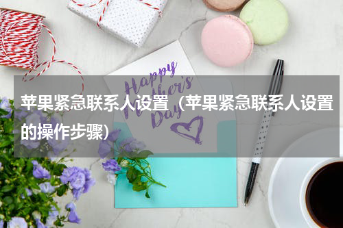 苹果紧急联系人设置（苹果紧急联系人设置的操作步骤）