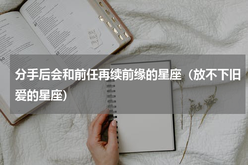 分手后会和前任再续前缘的星座（放不下旧爱的星座）