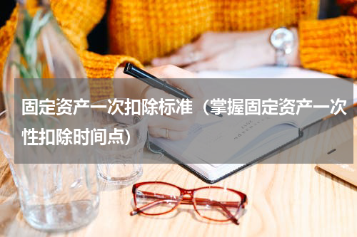 固定资产一次扣除标准（掌握固定资产一次性扣除时间点）