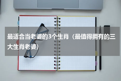 最适合当老婆的3个生肖（最值得拥有的三大生肖老婆）