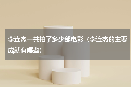 李连杰一共拍了多少部电影（李连杰的主要成就有哪些）