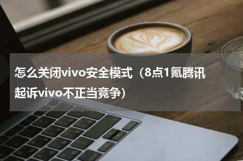 怎么关闭vivo安全模式（8点1氪腾讯起诉vivo不正当竞争）