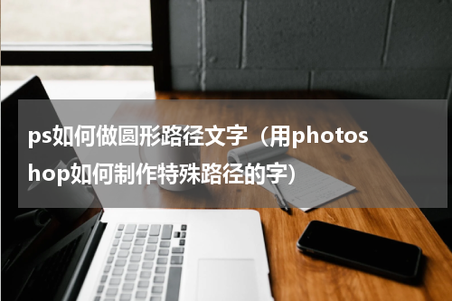 ps如何做圆形路径文字（用photoshop如何制作特殊路径的字）