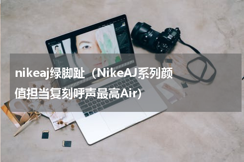 nikeaj绿脚趾（NikeAJ系列颜值担当复刻呼声最高Air）