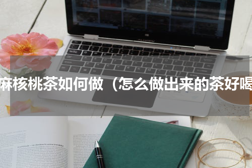 芝麻核桃茶如何做（怎么做出来的茶好喝）