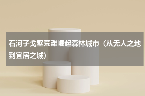石河子戈壁荒滩崛起森林城市（从无人之地到宜居之城）
