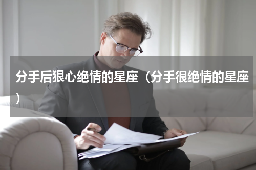 分手后狠心绝情的星座（分手很绝情的星座）