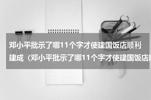 邓小平批示了哪11个字才使建国饭店顺利建成（邓小平批示了哪11个字才使建国饭店顺利建成）