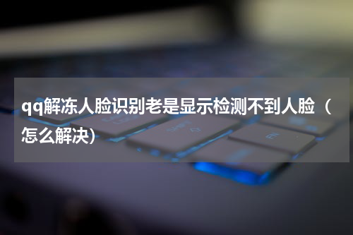 qq解冻人脸识别老是显示检测不到人脸（怎么解决）