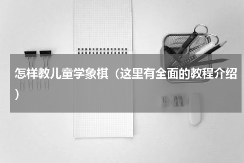 怎样教儿童学象棋（这里有全面的教程介绍）