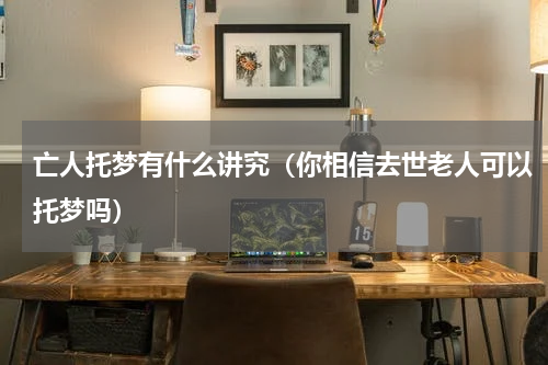 亡人托梦有什么讲究（你相信去世老人可以托梦吗）