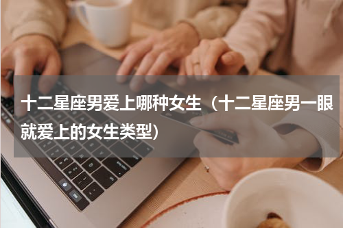 十二星座男爱上哪种女生（十二星座男一眼就爱上的女生类型）