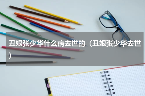 丑娘张少华什么病去世的（丑娘张少华去世）