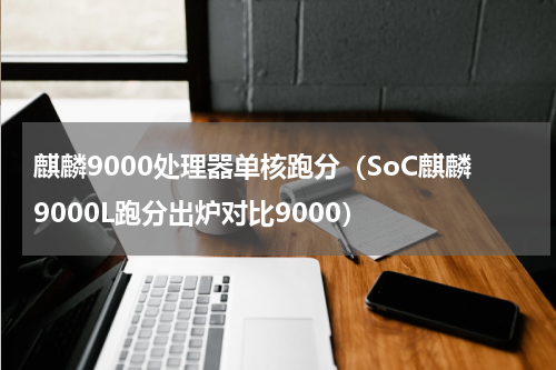 麒麟9000处理器单核跑分（SoC麒麟9000L跑分出炉对比9000）