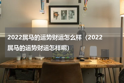 2022属马的运势财运怎么样（2022属马的运势财运怎样呢）
