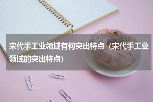 宋代手工业领域有何突出特点（宋代手工业领域的突出特点）