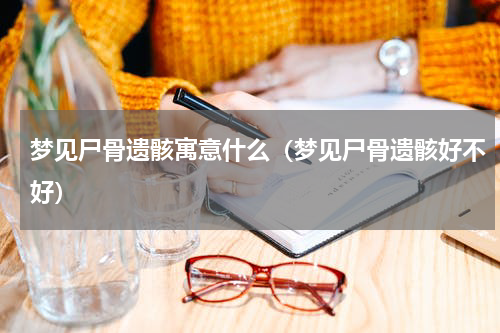 梦见尸骨遗骸寓意什么（梦见尸骨遗骸好不好）