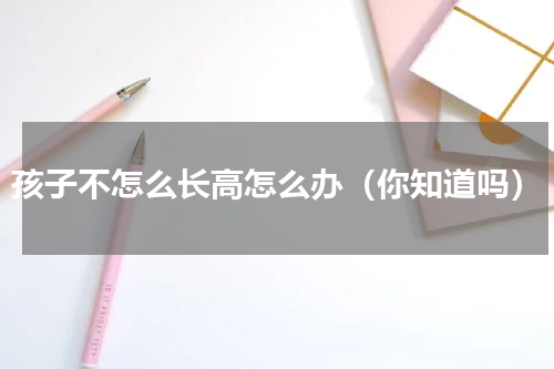孩子不怎么长高怎么办（你知道吗）