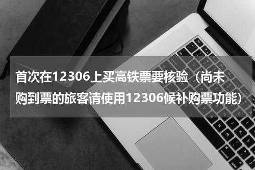 首次在12306上买高铁票要核验（尚未购到票的旅客请使用12306候补购票功能）