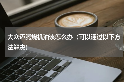 大众迈腾烧机油该怎么办（可以通过以下方法解决）