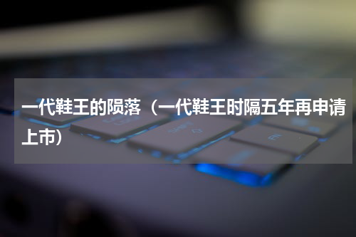 一代鞋王的陨落（一代鞋王时隔五年再申请上市）