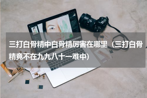 三打白骨精中白骨精厉害在哪里（三打白骨精竟不在九九八十一难中）