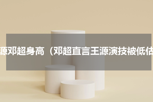 王源邓超身高（邓超直言王源演技被低估）