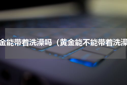 黄金能带着洗澡吗（黄金能不能带着洗澡）