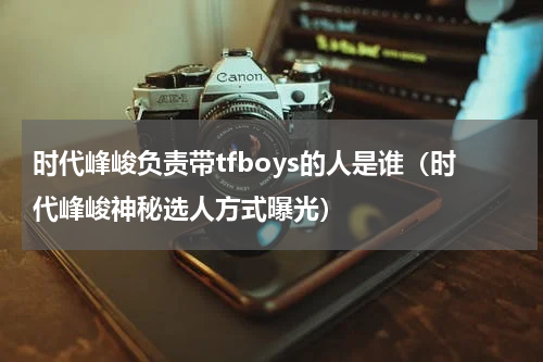 时代峰峻负责带tfboys的人是谁（时代峰峻神秘选人方式曝光）