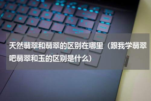 天然翡翠和翡翠的区别在哪里（跟我学翡翠吧翡翠和玉的区别是什么）