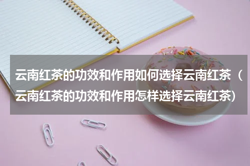 云南红茶的功效和作用如何选择云南红茶（云南红茶的功效和作用怎样选择云南红茶）
