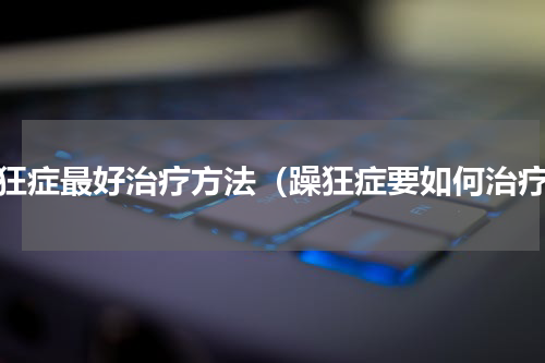 躁狂症最好治疗方法（躁狂症要如何治疗）