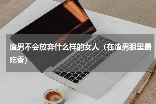 渣男不会放弃什么样的女人（在渣男眼里最吃香）