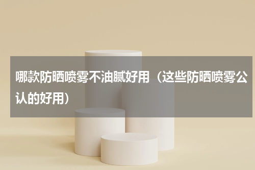 哪款防晒喷雾不油腻好用（这些防晒喷雾公认的好用）