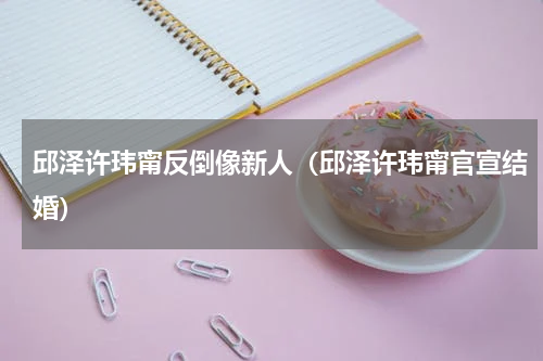 邱泽许玮甯反倒像新人（邱泽许玮甯官宣结婚）