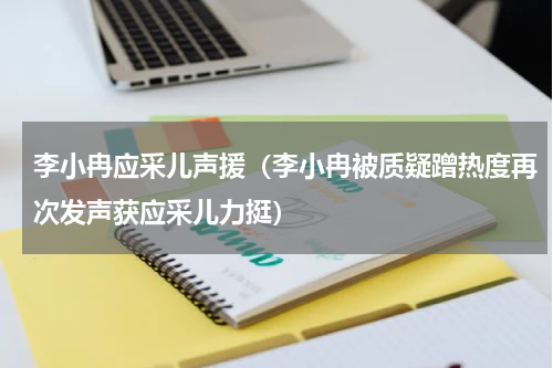 李小冉应采儿声援（李小冉被质疑蹭热度再次发声获应采儿力挺）