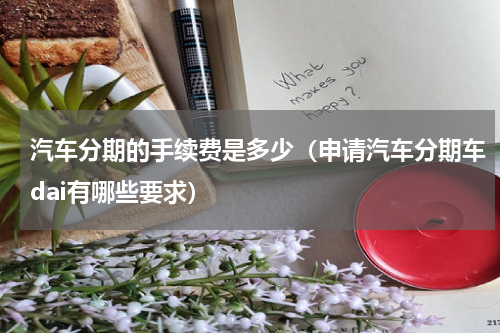 汽车分期的手续费是多少（申请汽车分期车dai有哪些要求）