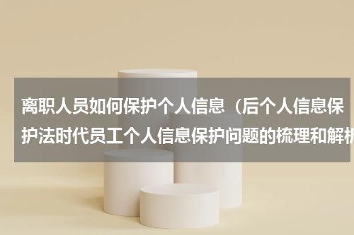 离职人员如何保护个人信息（后个人信息保护法时代员工个人信息保护问题的梳理和解析）