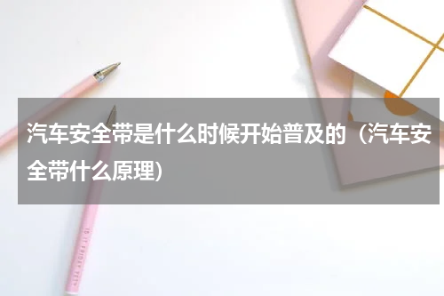 汽车安全带是什么时候开始普及的（汽车安全带什么原理）
