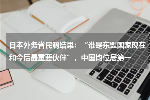 日本外务省民调结果：“谁是东盟国家现在和今后最重要伙伴”，中国均位居第一