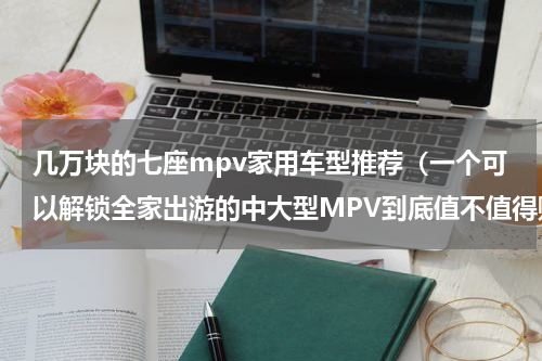 几万块的七座mpv家用车型推荐（一个可以解锁全家出游的中大型MPV到底值不值得购买）