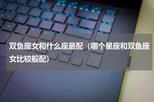 双鱼座女和什么座最配（哪个星座和双鱼座女比较般配）