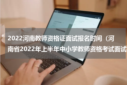 2022河南教师资格证面试报名时间（河南省2022年上半年中小学教师资格考试面试报名公告已发布）