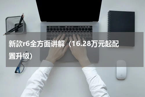 新款r6全方面讲解（16.28万元起配置升级）