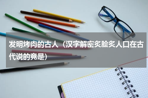 发明烤肉的古人（汉字解密炙脍炙人口在古代说的竟是）