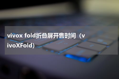vivox fold折叠屏开售时间（vivoXFold）