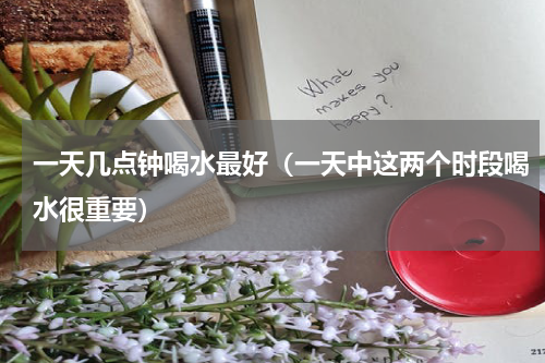 一天几点钟喝水最好（一天中这两个时段喝水很重要）